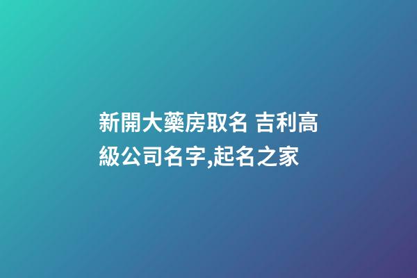 新開大藥房取名 吉利高級公司名字,起名之家-第1張-公司起名-玄機派